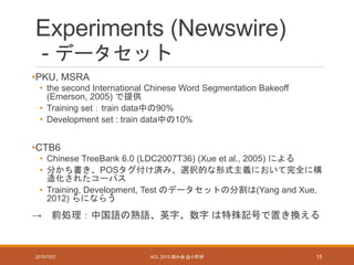 Experiments (Newswire)
- データセット
•PKU, MSRA
• the second International Chinese Word Segmentation Bakeoff
(Emerson, 2005) で提供
• Training set：train data中の90%
• Development set : train data中の10%
•CTB6
• Chinese TreeBank 6.0 (LDC2007T36) (Xue et al., 2005) による
• 分かち書き、POSタグ付け済み、選択的な形式主義において完全に構
造化されたコーパス
• Training, Development, Test のデータセットの分割は(Yang and Xue,
2012) らにならう
→ 前処理：中国語の熟語、英字、数字 は特殊記号で置き換える
2015/10/2 ACL 2015 読み会 @小町研 15
 