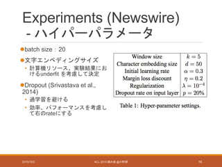 Experiments (Newswire)
- ハイパーパラメータ
batch size：20
文字エンベディングサイズ
• 計算機リソース、実験結果にお
けるunderfit を考慮して決定
Dropout (Srivastava et al.,
2014)
• 過学習を避ける
• 効率、パフォーマンスを考慮し
て右のrateにする
2015/10/2 ACL 2015 読み会 @小町研 16
 