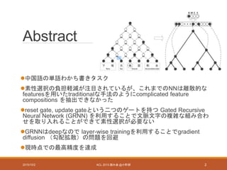 Abstract
中国語の単語わかち書きタスク
素性選択の負担軽減が注目されているが、これまでのNNは離散的な
featuresを用いたtraditionalな手法のようにcomplicated feature
compositions を抽出できなかった
reset gate, update gateという二つのゲートを持つ Gated Recursive
Neural Network (GRNN) を利用することで文脈文字の複雑な組み合わ
せを取り入れることができて素性選択が必要ない
GRNNはdeepなので layer-wise trainingを利用することでgradient
diffusion （勾配拡散）の問題を回避
現時点での最高精度を達成
2015/10/2 ACL 2015 読み会 @小町研 2
 