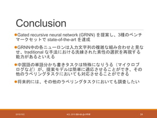 Conclusion
Gated recursive neural network (GRNN) を提案し、3種のベンチ
マークセットで state-of-the-art を達成
GRNN中の各ニューロンは入力文字列の複雑な組み合わせと見な
せ、traditional な手法における洗練された素性の選択を再現する
能力があるといえる
中国語の単語分かち書きタスクは特殊になりうる（マイクロブ
ログなど）が、提案モデルは簡単に適応させることができ、その
他のラベリングタスクにおいても対応させることができる
将来的には、その他のラベリングタスクにおいても調査したい
2015/10/2 ACL 2015 読み会 @小町研 24
 