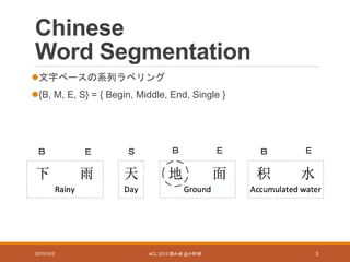Chinese
Word Segmentation
文字ベースの系列ラベリング
{B, M, E, S} = { Begin, Middle, End, Single }
2015/10/2 ACL 2015 読み会 @小町研 3
Ｂ Ｅ Ｂ Ｅ ＥＢＳ
 