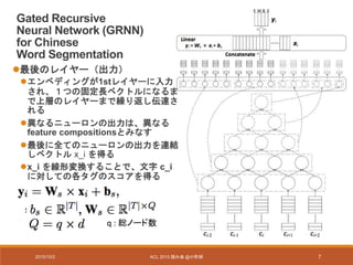 2015/10/2 ACL 2015 読み会 @小町研 7
Gated Recursive
Neural Network (GRNN)
for Chinese
Word Segmentation
最後のレイヤー（出力）
エンベディングが1stレイヤーに入力
され、１つの固定長ベクトルになるま
で上層のレイヤーまで繰り返し伝達さ
れる
異なるニューロンの出力は、異なる
feature compositionsとみなす
最後に全てのニューロンの出力を連結
しベクトル x_i を得る
x_i を線形変換することで、文字 c_i
に対しての各タグのスコアを得る
q : 総ノード数
 