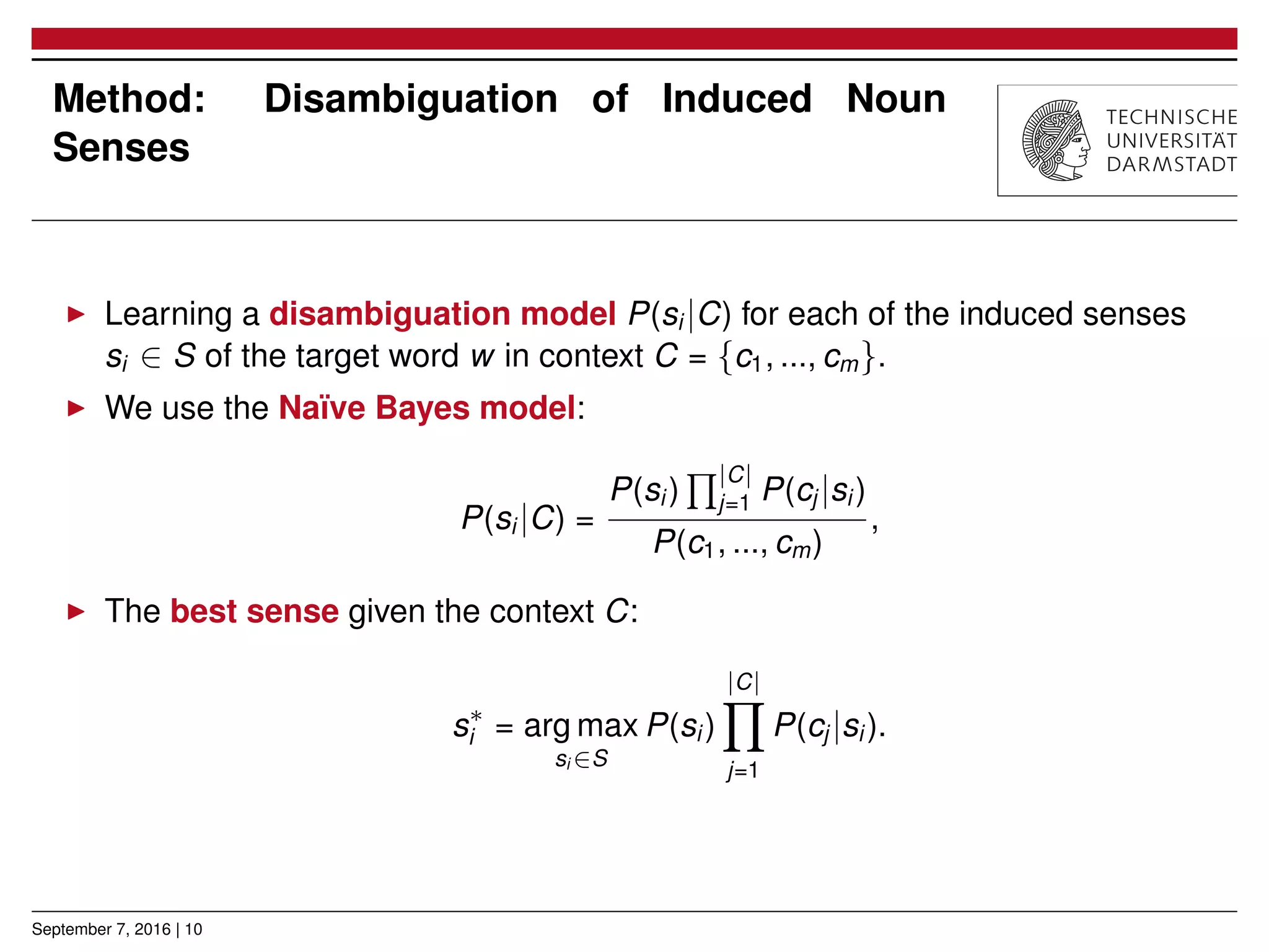 Method: Disambiguation of Induced Noun
Senses
▶ Learning a disambiguation model P(si |C) for each of the induced senses
si ∈ S of the target word w in context C = {c1, ..., cm}.
▶ We use the Naïve Bayes model:
P(si |C) =
P(si )
∏|C|
j=1 P(cj |si )
P(c1, ..., cm)
,
▶ The best sense given the context C:
s∗
i = arg max
si ∈S
P(si )
|C|
∏
j=1
P(cj |si ).
September 7, 2016 | 10
 
