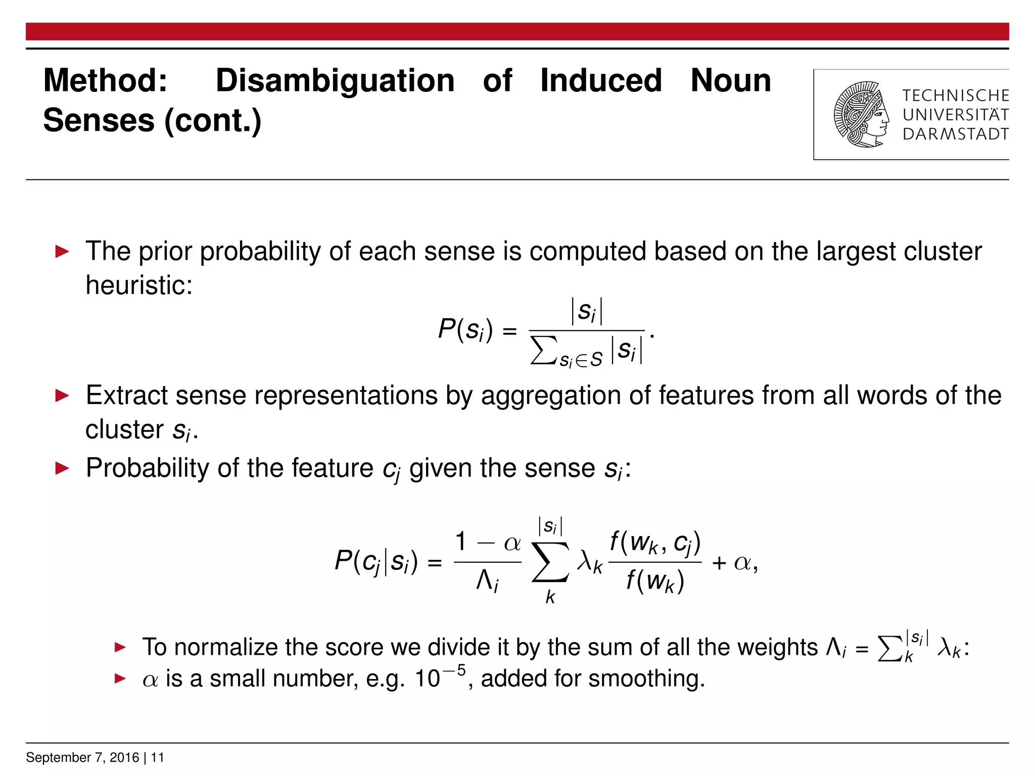 Method: Disambiguation of Induced Noun
Senses (cont.)
▶ The prior probability of each sense is computed based on the largest cluster
heuristic:
P(si ) =
|si |
∑
si ∈S |si |
.
▶ Extract sense representations by aggregation of features from all words of the
cluster si .
▶ Probability of the feature cj given the sense si :
P(cj |si ) =
1 − α
Λi
|si |
∑
k
λk
f(wk , cj )
f(wk )
+ α,
▶ To normalize the score we divide it by the sum of all the weights Λi =
∑|si |
k λk :
▶ α is a small number, e.g. 10−5
, added for smoothing.
September 7, 2016 | 11
 