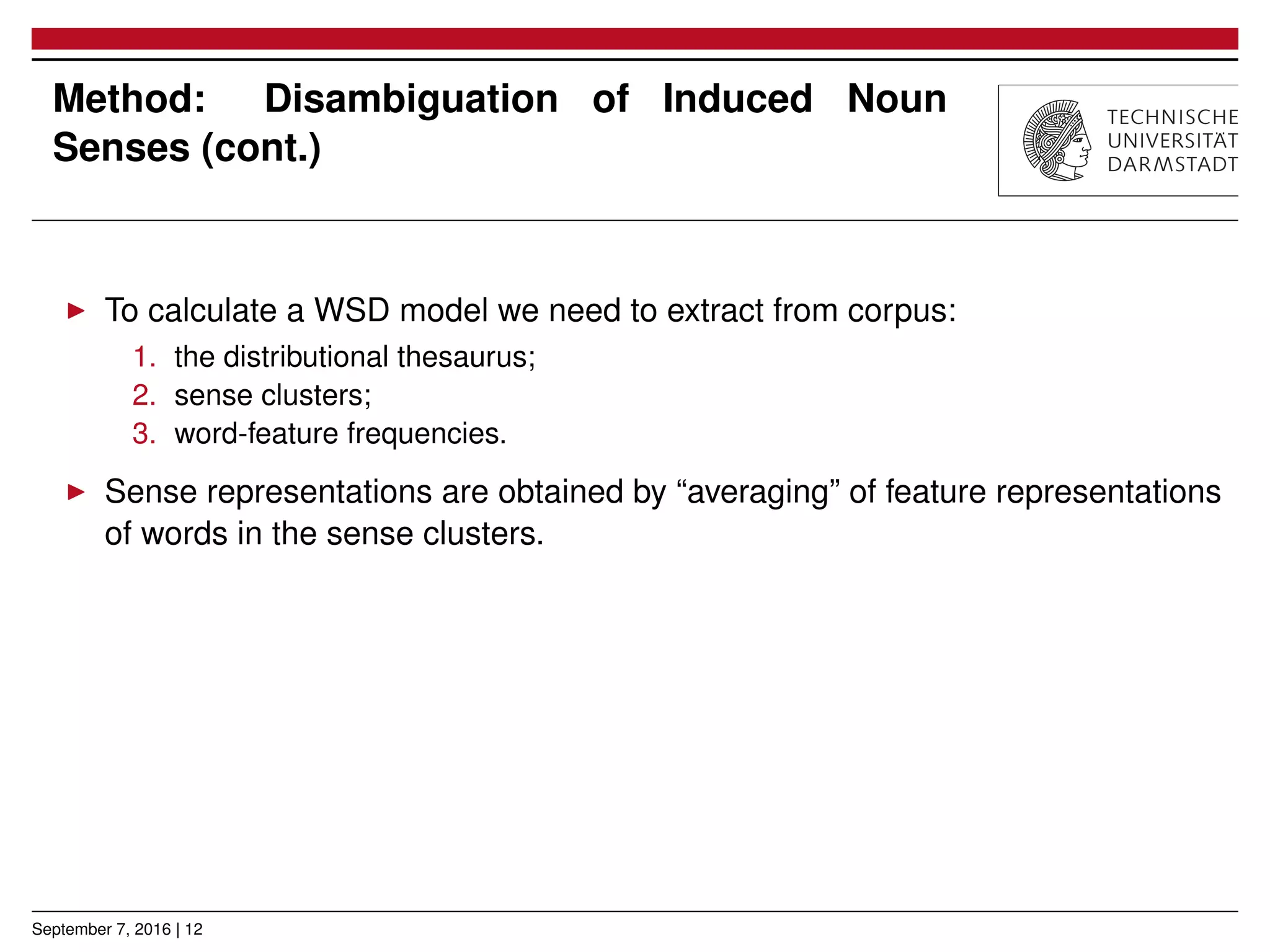 Method: Disambiguation of Induced Noun
Senses (cont.)
▶ To calculate a WSD model we need to extract from corpus:
1. the distributional thesaurus;
2. sense clusters;
3. word-feature frequencies.
▶ Sense representations are obtained by “averaging” of feature representations
of words in the sense clusters.
September 7, 2016 | 12
 