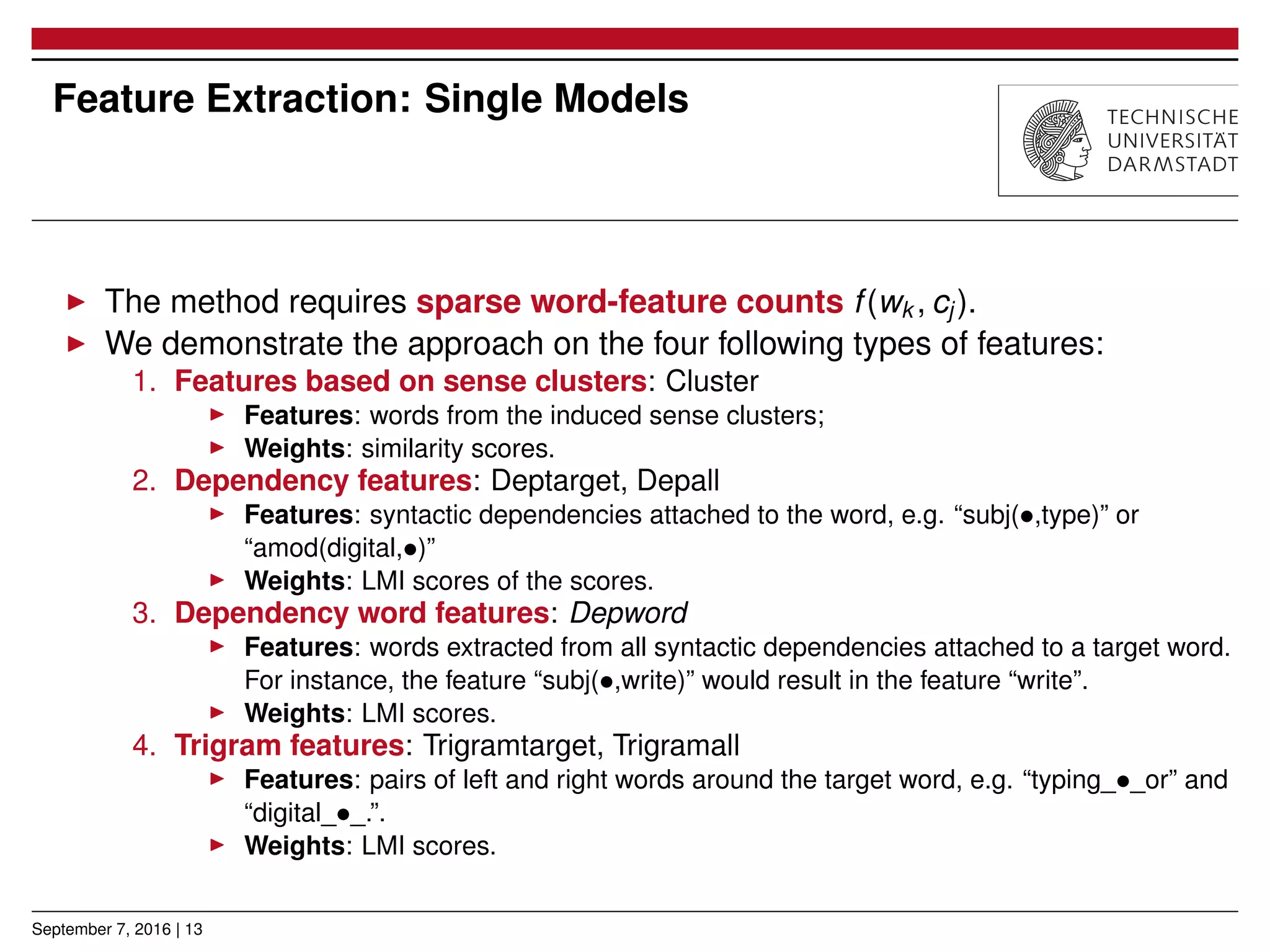 Feature Extraction: Single Models
▶ The method requires sparse word-feature counts f(wk , cj ).
▶ We demonstrate the approach on the four following types of features:
1. Features based on sense clusters: Cluster
▶ Features: words from the induced sense clusters;
▶ Weights: similarity scores.
2. Dependency features: Deptarget, Depall
▶ Features: syntactic dependencies attached to the word, e.g. “subj(•,type)” or
“amod(digital,•)”
▶ Weights: LMI scores of the scores.
3. Dependency word features: Depword
▶ Features: words extracted from all syntactic dependencies attached to a target word.
For instance, the feature “subj(•,write)” would result in the feature “write”.
▶ Weights: LMI scores.
4. Trigram features: Trigramtarget, Trigramall
▶ Features: pairs of left and right words around the target word, e.g. “typing_•_or” and
“digital_•_.”.
▶ Weights: LMI scores.
September 7, 2016 | 13
 