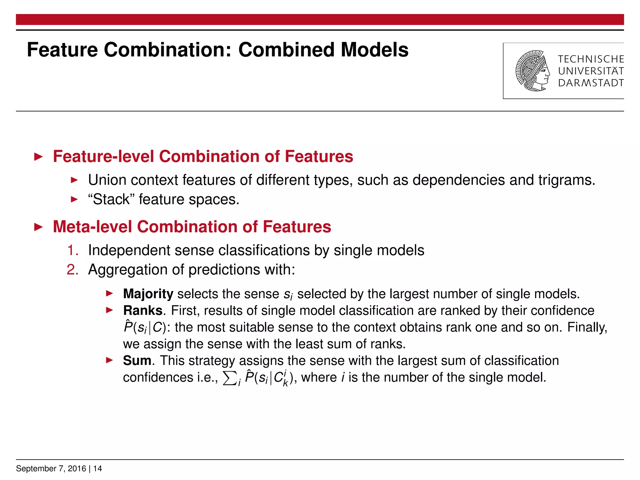 Feature Combination: Combined Models
▶ Feature-level Combination of Features
▶ Union context features of different types, such as dependencies and trigrams.
▶ “Stack” feature spaces.
▶ Meta-level Combination of Features
1. Independent sense classiﬁcations by single models
2. Aggregation of predictions with:
▶ Majority selects the sense si selected by the largest number of single models.
▶ Ranks. First, results of single model classiﬁcation are ranked by their conﬁdence
ˆP(si |C): the most suitable sense to the context obtains rank one and so on. Finally,
we assign the sense with the least sum of ranks.
▶ Sum. This strategy assigns the sense with the largest sum of classiﬁcation
conﬁdences i.e.,
∑
i
ˆP(si |Ci
k ), where i is the number of the single model.
September 7, 2016 | 14
 
