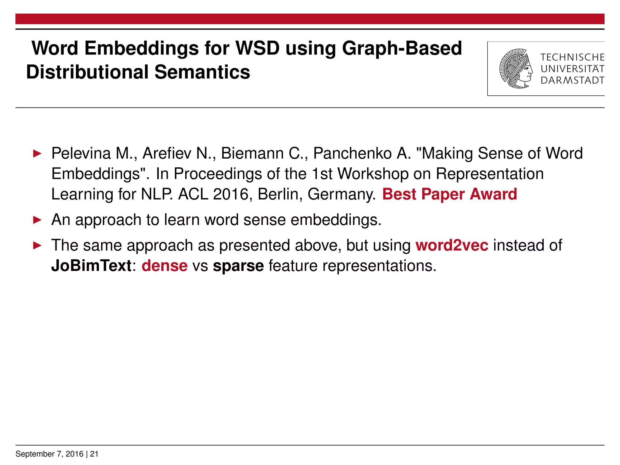 Word Embeddings for WSD using Graph-Based
Distributional Semantics
▶ Pelevina M., Areﬁev N., Biemann C., Panchenko A. "Making Sense of Word
Embeddings". In Proceedings of the 1st Workshop on Representation
Learning for NLP. ACL 2016, Berlin, Germany. Best Paper Award
▶ An approach to learn word sense embeddings.
▶ The same approach as presented above, but using word2vec instead of
JoBimText: dense vs sparse feature representations.
September 7, 2016 | 21
 