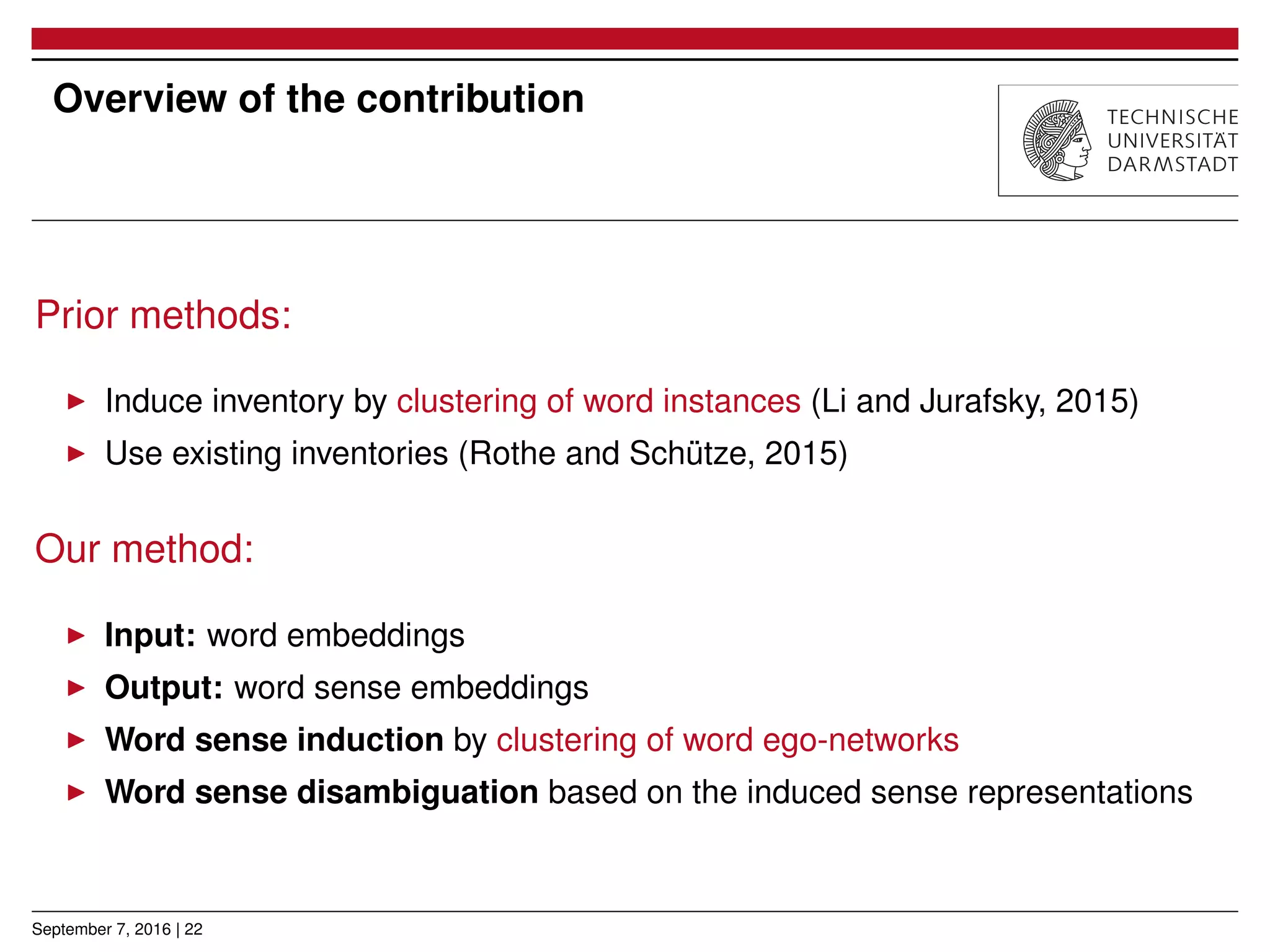 Overview of the contribution
Prior methods:
▶ Induce inventory by clustering of word instances (Li and Jurafsky, 2015)
▶ Use existing inventories (Rothe and Schütze, 2015)
Our method:
▶ Input: word embeddings
▶ Output: word sense embeddings
▶ Word sense induction by clustering of word ego-networks
▶ Word sense disambiguation based on the induced sense representations
September 7, 2016 | 22
 