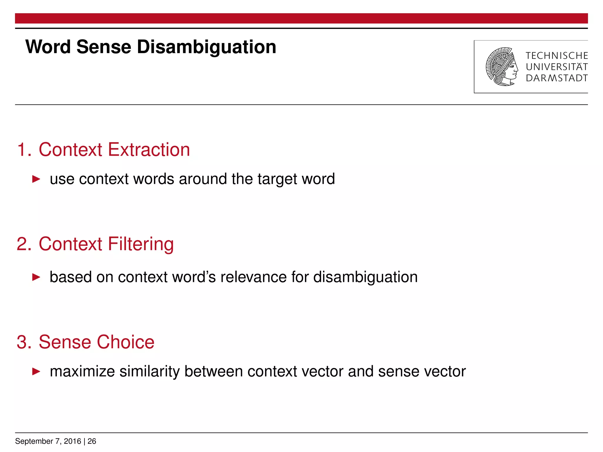 Word Sense Disambiguation
1. Context Extraction
▶ use context words around the target word
2. Context Filtering
▶ based on context word’s relevance for disambiguation
3. Sense Choice
▶ maximize similarity between context vector and sense vector
September 7, 2016 | 26
 