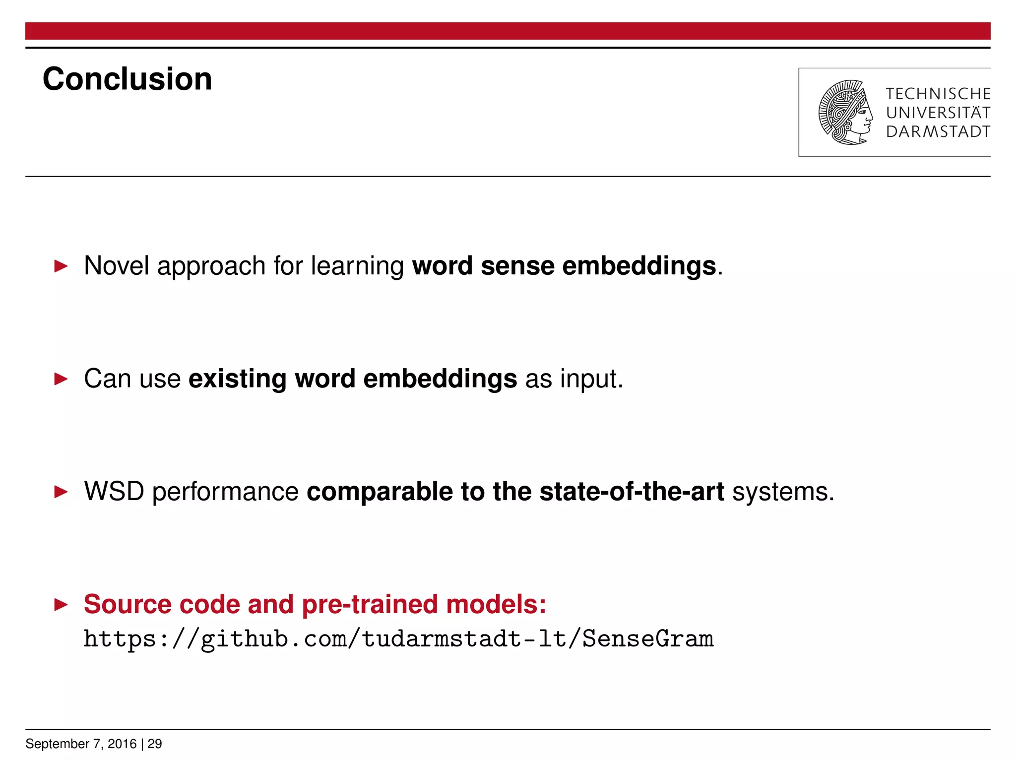 Conclusion
▶ Novel approach for learning word sense embeddings.
▶ Can use existing word embeddings as input.
▶ WSD performance comparable to the state-of-the-art systems.
▶ Source code and pre-trained models:
https://github.com/tudarmstadt-lt/SenseGram
September 7, 2016 | 29
 