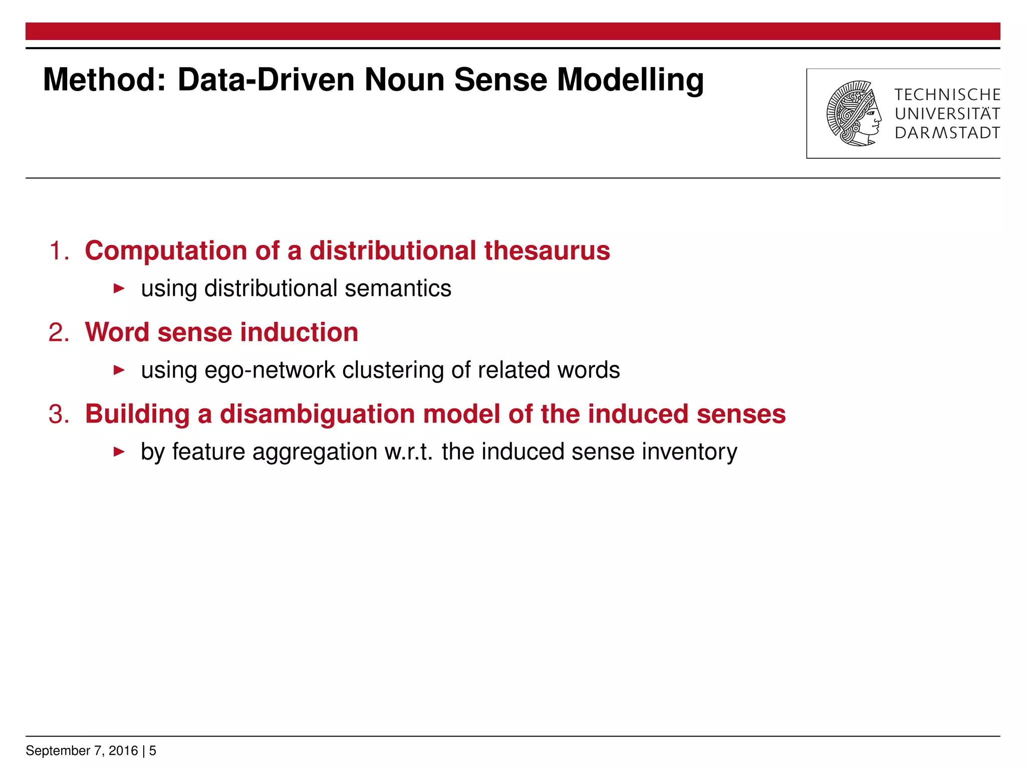 Method: Data-Driven Noun Sense Modelling
1. Computation of a distributional thesaurus
▶ using distributional semantics
2. Word sense induction
▶ using ego-network clustering of related words
3. Building a disambiguation model of the induced senses
▶ by feature aggregation w.r.t. the induced sense inventory
September 7, 2016 | 5
 
