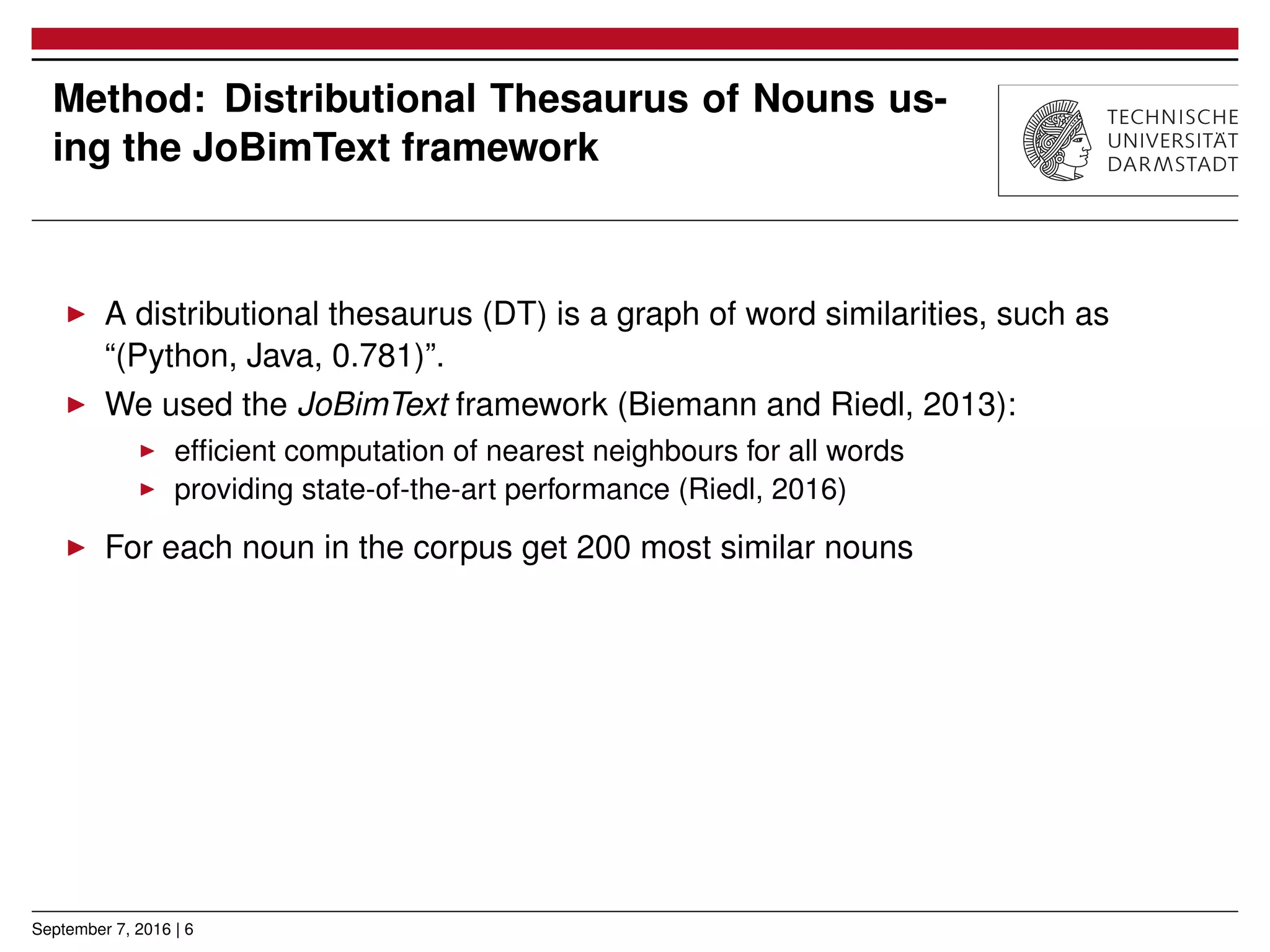 Method: Distributional Thesaurus of Nouns us-
ing the JoBimText framework
▶ A distributional thesaurus (DT) is a graph of word similarities, such as
“(Python, Java, 0.781)”.
▶ We used the JoBimText framework (Biemann and Riedl, 2013):
▶ efﬁcient computation of nearest neighbours for all words
▶ providing state-of-the-art performance (Riedl, 2016)
▶ For each noun in the corpus get 200 most similar nouns
September 7, 2016 | 6
 