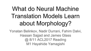 What do Neural Machine
Translation Models Learn
about Morphology?
Yonatan Belinkov, Nadir Durrani, Fahim Dalvi,
Hassan Sajjad and James Glass
@ 8/11 ACL2017 Reading
M1 Hayahide Yamagishi
 