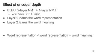 Effect of encoder depth
● BLEU: 2-layer NMT > 1-layer NMT
○ word / char : +1.11 / +0.56
● Layer 1 learns the word representation
● Layer 2 learns the word meaning
● Word representation < word representation + word meaning
13
 
