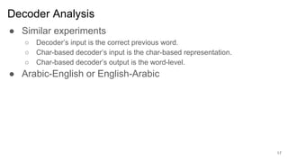 Decoder Analysis
● Similar experiments
○ Decoder’s input is the correct previous word.
○ Char-based decoder’s input is the char-based representation.
○ Char-based decoder’s output is the word-level.
● Arabic-English or English-Arabic
17
 