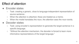 Effect of attention
● Encoder states
○ Task: creating a generic, close to language-independent representation of
source sentence .
○ When the attention is attached, these are treated as a memo.
○ When the model translates the noun, the attention sees the noun words.
● Decoder states
○ Task: using encoder’s representation to generate the target sentence in a
specific language.
○ “Without the attention mechanism, the decoder is forced to learn more
informative representations of the target language.”
19
 