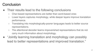 Conclusion
● Their results lead to the following conclusions
○ Char-based representations are better than word-based ones
○ Lower layers captures morphology, while deeper layers improve translation
performance.
○ Translating into morphologically-poorer languages leads to better source
representations.
○ The attentional decoder learns impoverished representations that do not
carry much information about morphology.
● “Jointly learning translation and morphology can possibly
lead to better representations and improved translation.”
21
 
