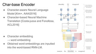 Char-base Encoder
● Character-aware Neural Language
Model [Kim+, AAAI2016]
● Character-based Neural Machine
Translation [Costa-jussa and Fonollosa,
ACL2016]
● Character embedding
→ word embedding
● Obtained word embeddings are inputted
into the word-based RNN-LM.
6
 