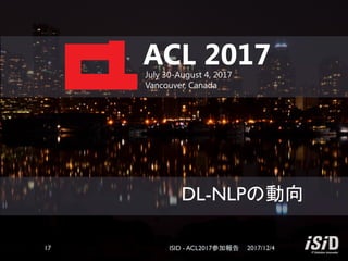 DL-NLPの動向
ACL 2017July 30-August 4, 2017
Vancouver, Canada
2017/12/4ISID - ACL2017参加報告17
 