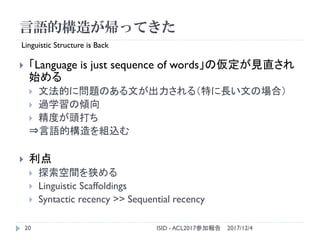 言語的構造が帰ってきた
2017/12/4ISID - ACL2017参加報告20
 「Language is just sequence of words」の仮定が見直され
始める
 文法的に問題のある文が出力される（特に長い文の場合）
...