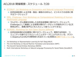 Copyright © TIS Inc. All rights reserved. 16
ACL2018 開催概要: スケジュール 7/20
◼ ECONLP: 1st Workshop on Economics and Natural Language Processing
◼ 自然言語処理による市場・製品・顧客の分析など、ビジネスでの活用に関
するワークショップ
◼ MML_Challenge: First Workshop on Computational Modeling of Human
Multimodal Language
◼ マルチモーダル情報を利用した自然言語理解に関するワークショップ。
Challengeとして動画による感情分類のデータセットが提供されている(文
単体以外に、画像/音声などを入力として扱うことができる)
◼ NLPOSS: Workshop for NLP Open Source Software
◼ 自然言語処理のOSS開発に関するワークショップ。開発やAPI設計、コ
ミュニティの盛り立て方といったことがテーマに上げられている。ゲスト
にはspaCy/CoreNLPの開発者らを迎えている(両者は結構やりあっている)。
◼ 3rd Workshop on Representation Learning for NLP (RepL4NLP)
◼ The 2nd Workshop on Neural Machine Translation and Generation (NMT)
◼ The Seventh Named Entities Workshop (NEWS)
◼ Sixth International Workshop on Natural Language Processing for Social Media (SocialNLP)
 