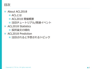 Copyright © TIS Inc. All rights reserved. 2
◼ About ACL2018
◼ ACLとは
◼ ACL2018 開催概要
◼ 注目チュートリアル/関連イベント
◼ ACL2018 Statistics
◼ 採択論文の傾向
◼ ACL2018 Prediction
◼ 注目されると予想されるトピック
目次
 