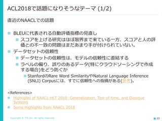 Copyright © TIS Inc. All rights reserved. 23
直近のNAACLでの話題
◼ BLEUに代表される自動評価指標の見直し
◼ スコアを上げる研究はほぼ限界まで来ている一方、スコアと人の評
価との不一致の問題はまだあまり手が付けられていない。
◼ データセットの信頼性
◼ データセットの信頼性は、モデルの信頼性に直結する
◼ ラベルの偏り、誤りのあるデータ(特にクラウドソーシングで作成
する場合)をどう防ぐか
◼ StanfordのRare Word SimilarityやNatural Language Inference
(SNLI) Corpusには、すでに信頼性への指摘がある(参考)。
<References>
◼ Highlights of NAACL-HLT 2018: Generalization, Test-of-time, and Dialogue
Systems
◼ Some Highlights from NAACL 2018
ACL2018で話題になりそうなテーマ (1/2)
 