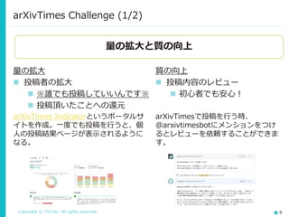 Copyright © TIS Inc. All rights reserved. 6
arXivTimes Challenge (1/2)
量の拡大
◼ 投稿者の拡大
◼ ※誰でも投稿していいんです※
◼ 投稿頂いたことへの還元
arXivTimes Indicatorというポータルサ
イトを作成。一度でも投稿を行うと、個
人の投稿結果ページが表示されるように
なる。
量の拡大と質の向上
質の向上
◼ 投稿内容のレビュー
◼ 初心者でも安心！
arXivTimesで投稿を行う時、
@arxivtimesbotにメンションをつけ
るとレビューを依頼することができま
す。
 