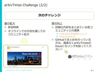 Copyright © TIS Inc. All rights reserved. 7
arXivTimes Challenge (2/2)
量の拡大
◼ 参加特典
◼ オフラインでの交流を通じての
コミュニティ拡大
質の向上
◼ 詳細な内容をまとめている他コ
ミュニティとの連携
◼ CVPR 2018 完全読破チャレンジ
◼ Deep Learning JP
◼ GitHubでまとめを行っている
方は、遠慮なくarXivTimesの
Issueにもリンクを貼ってくだ
さい！
次のチャレンジ
 