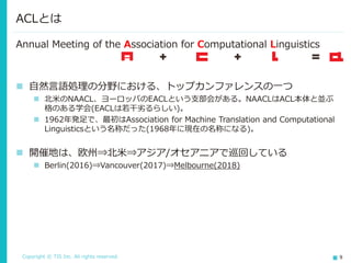 Copyright © TIS Inc. All rights reserved. 9
ACLとは
Annual Meeting of the Association for Computational Linguistics
◼ 自然言語処理の分野における、トップカンファレンスの一つ
◼ 北米のNAACL、ヨーロッパのEACLという支部会がある。NAACLはACL本体と並ぶ
格のある学会(EACLは若干劣るらしい)。
◼ 1962年発足で、最初はAssociation for Machine Translation and Computational
Linguisticsという名称だった(1968年に現在の名称になる)。
◼ 開催地は、欧州⇒北米⇒アジア/オセアニアで巡回している
◼ Berlin(2016)⇒Vancouver(2017)⇒Melbourne(2018)
 