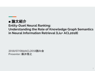 ■ 論文紹介
Entity-Duet Neural Ranking:
Understanding the Role of Knowledge Graph Semantics
in Neural Information Retrieval [Liu+ ACL2018]
2018/07/08@ACL2018読み会
Presenter：駒井雅之
1
 