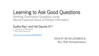 Learning to Ask Good Questions
Ranking Clarification Questions using
Neural Expected Value of Perfect Information
Sudha Rao1 and Hal Daumé III1,2
1. University of Maryland
2. Microsoft Research
2018-07-08 ACL2018読み会
西山 莉紗 @chopstickexe
https://arxiv.org/abs/1805.04655
 