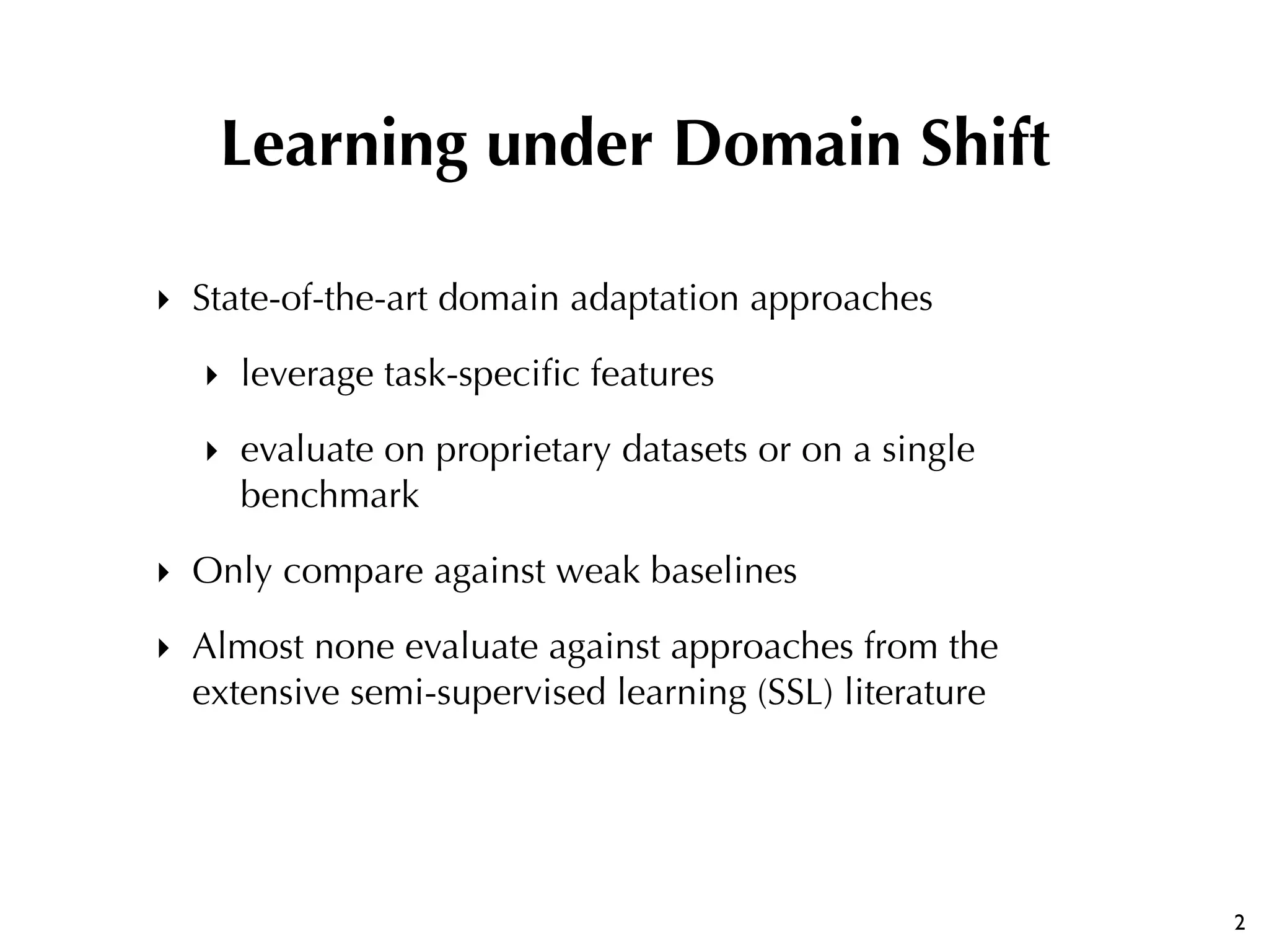 ‣ State-of-the-art domain adaptation approaches
‣ leverage task-speciﬁc features
‣ evaluate on proprietary datasets or on a single
benchmark
‣ Only compare against weak baselines
‣ Almost none evaluate against approaches from the
extensive semi-supervised learning (SSL) literature
2
Learning under Domain Shift
 