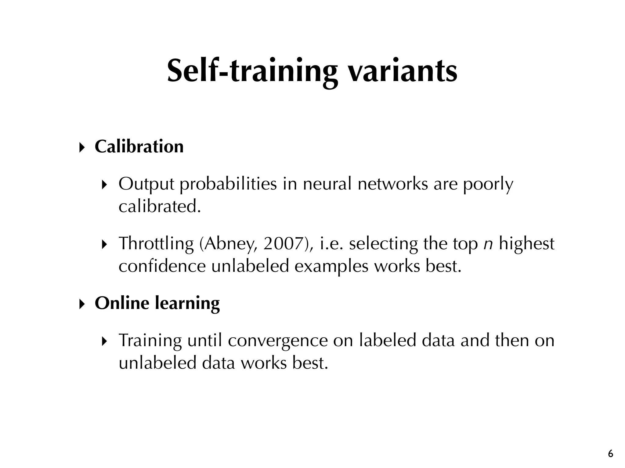 ‣ Calibration
‣ Output probabilities in neural networks are poorly
calibrated.
‣ Throttling (Abney, 2007), i.e. selecting the top n highest
conﬁdence unlabeled examples works best.
‣ Online learning
‣ Training until convergence on labeled data and then on
unlabeled data works best.
6
Self-training variants
 