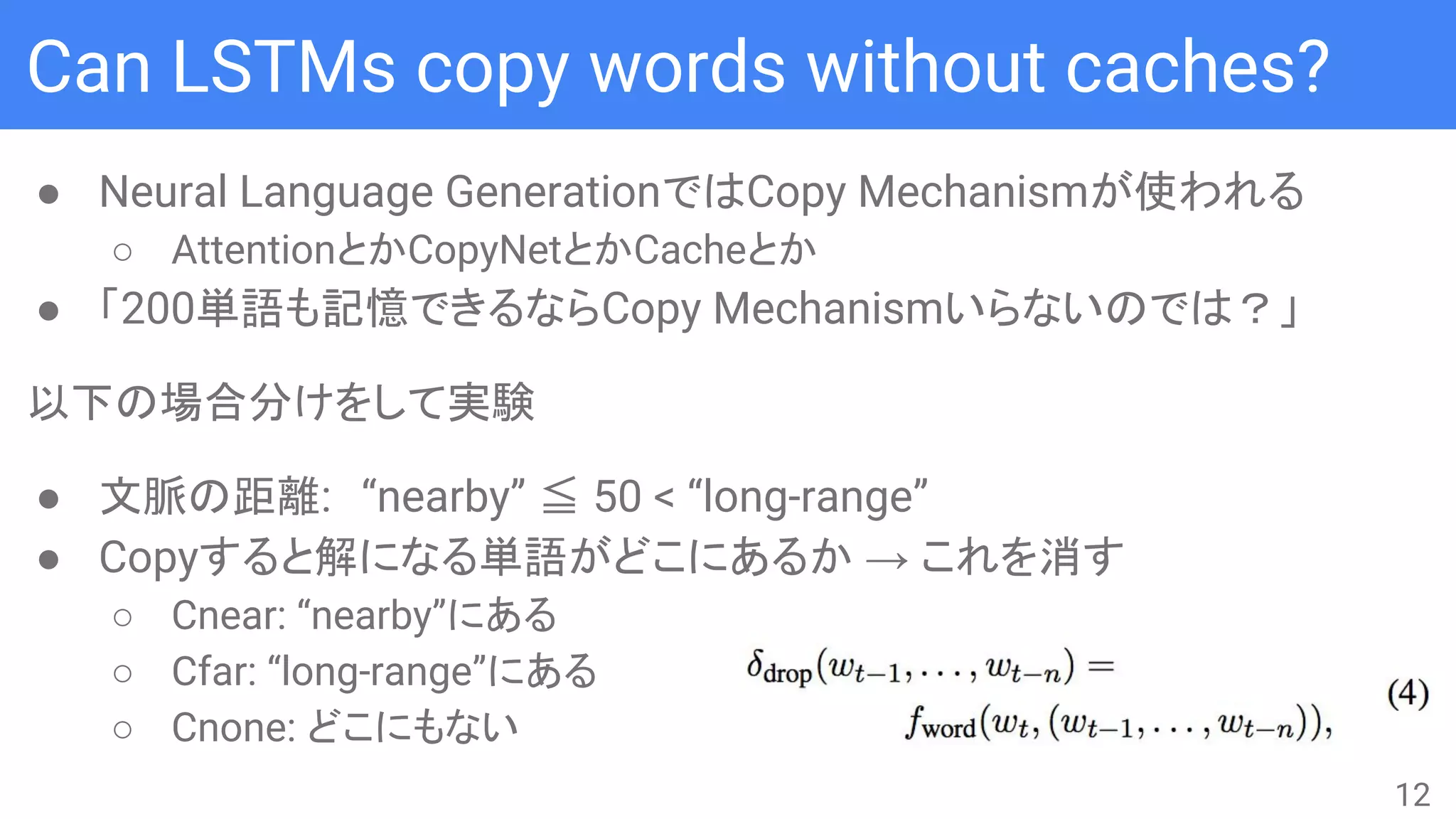 Can LSTMs copy words without caches?
● Neural Language GenerationではCopy Mechanismが使われる
○ AttentionとかCopyNetとかCacheとか
● 「200単語も記憶できるならCopy Mechanismいらないのでは？」
以下の場合分けをして実験
● 文脈の距離:　“nearby” ≦ 50 < “long-range”
● Copyすると解になる単語がどこにあるか → これを消す
○ Cnear: “nearby”にある
○ Cfar: “long-range”にある
○ Cnone: どこにもない
12
 