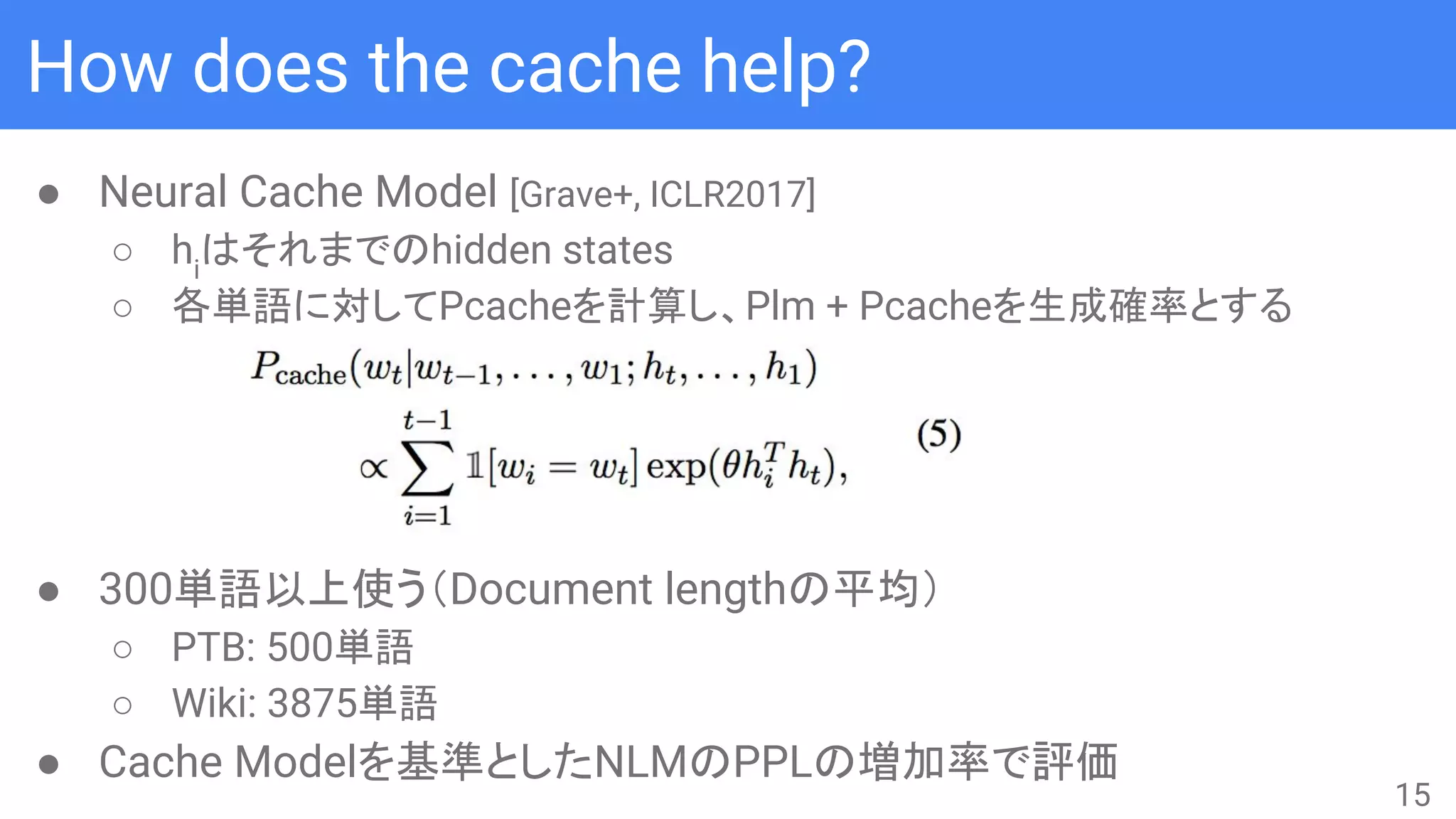 How does the cache help?
● Neural Cache Model [Grave+, ICLR2017]
○ hi
はそれまでのhidden states
○ 各単語に対してPcacheを計算し、Plm + Pcacheを生成確率とする
● 300単語以上使う（Document lengthの平均）
○ PTB: 500単語
○ Wiki: 3875単語
● Cache Modelを基準としたNLMのPPLの増加率で評価
15
 