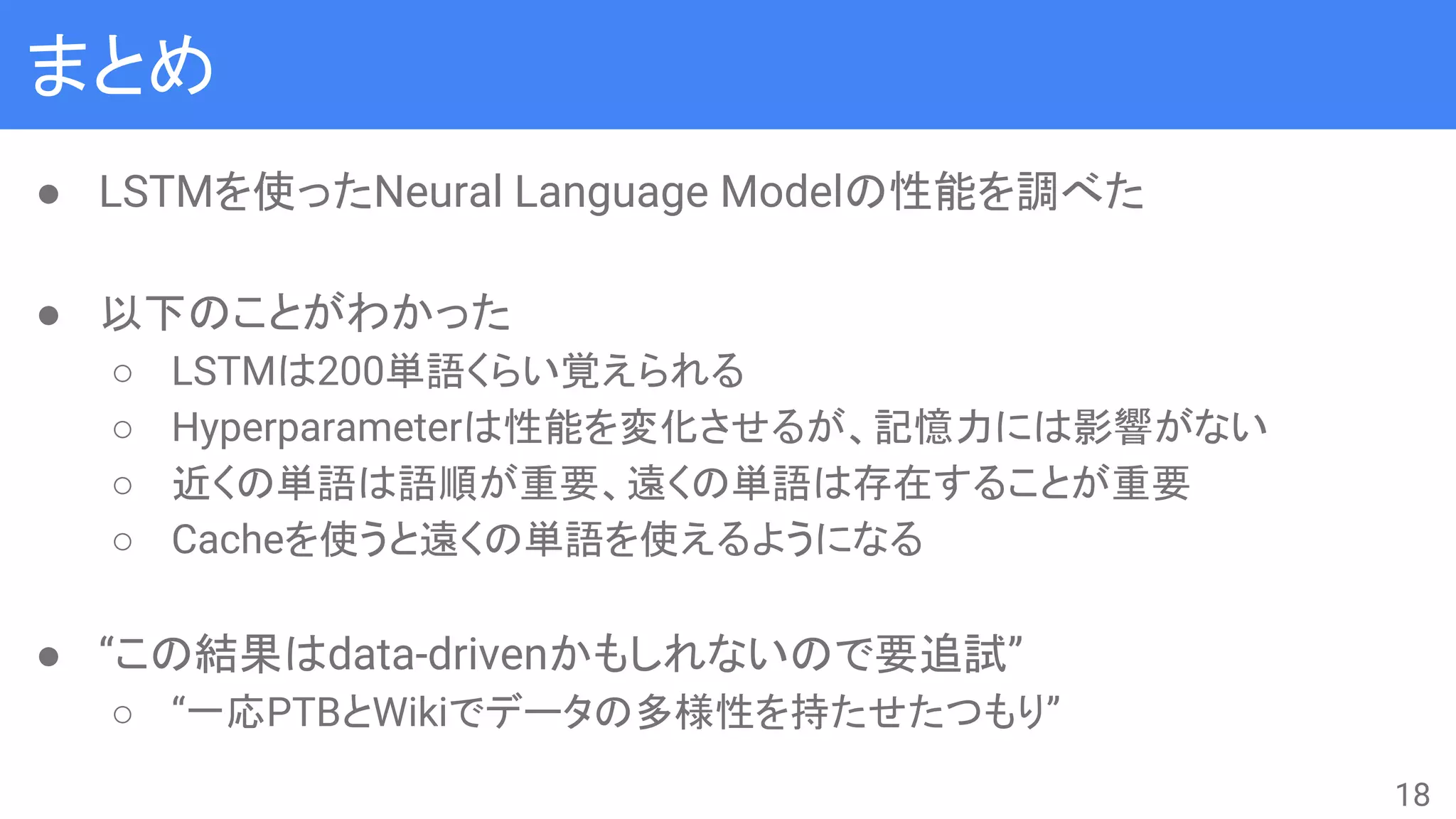 まとめ
● LSTMを使ったNeural Language Modelの性能を調べた
● 以下のことがわかった
○ LSTMは200単語くらい覚えられる
○ Hyperparameterは性能を変化させるが、記憶力には影響がない
○ 近くの単語は語順が重要、遠くの単語は存在することが重要
○ Cacheを使うと遠くの単語を使えるようになる
● “この結果はdata-drivenかもしれないので要追試”
○ “一応PTBとWikiでデータの多様性を持たせたつもり”
18
 