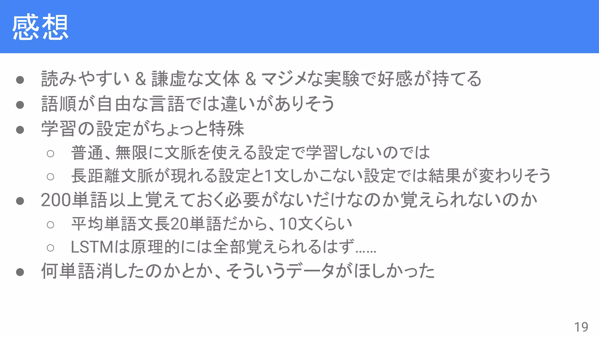 感想
● 読みやすい & 謙虚な文体 & マジメな実験で好感が持てる
● 語順が自由な言語では違いがありそう
● 学習の設定がちょっと特殊
○ 普通、無限に文脈を使える設定で学習しないのでは
○ 長距離文脈が現れる設定と1文しかこない設定では結果が変わりそう
● 200単語以上覚えておく必要がないだけなのか覚えられないのか
○ 平均単語文長20単語だから、10文くらい
○ LSTMは原理的には全部覚えられるはず……
● 何単語消したのかとか、そういうデータがほしかった
19
 