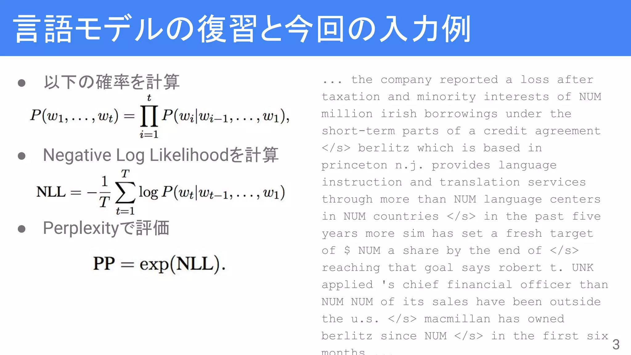 言語モデルの復習と今回の入力例
● 以下の確率を計算
● Negative Log Likelihoodを計算
● Perplexityで評価
... the company reported a loss after
taxation and minority interests of NUM
million irish borrowings under the
short-term parts of a credit agreement
</s> berlitz which is based in
princeton n.j. provides language
instruction and translation services
through more than NUM language centers
in NUM countries </s> in the past five
years more sim has set a fresh target
of $ NUM a share by the end of </s>
reaching that goal says robert t. UNK
applied 's chief financial officer than
NUM NUM of its sales have been outside
the u.s. </s> macmillan has owned
berlitz since NUM </s> in the first six
3
 