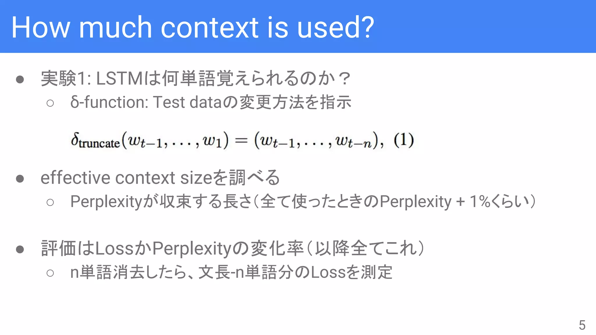 How much context is used?
● 実験1: LSTMは何単語覚えられるのか？
○ δ-function: Test dataの変更方法を指示
● effective context sizeを調べる
○ Perplexityが収束する長さ（全て使ったときのPerplexity + 1%くらい）
● 評価はLossかPerplexityの変化率（以降全てこれ）
○ n単語消去したら、文長-n単語分のLossを測定
5
 