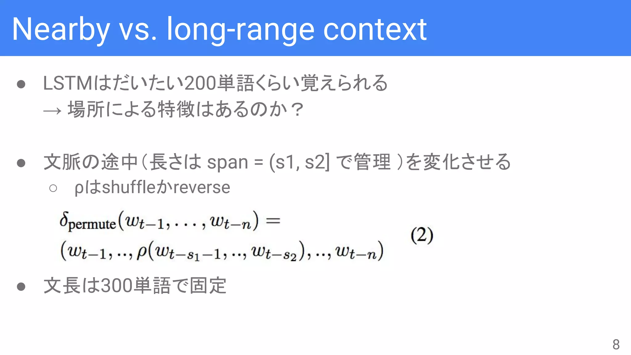 Nearby vs. long-range context
● LSTMはだいたい200単語くらい覚えられる
→ 場所による特徴はあるのか？
● 文脈の途中（長さは span = (s1, s2] で管理 ）を変化させる
○ ρはshuffleかreverse
● 文長は300単語で固定
8
 