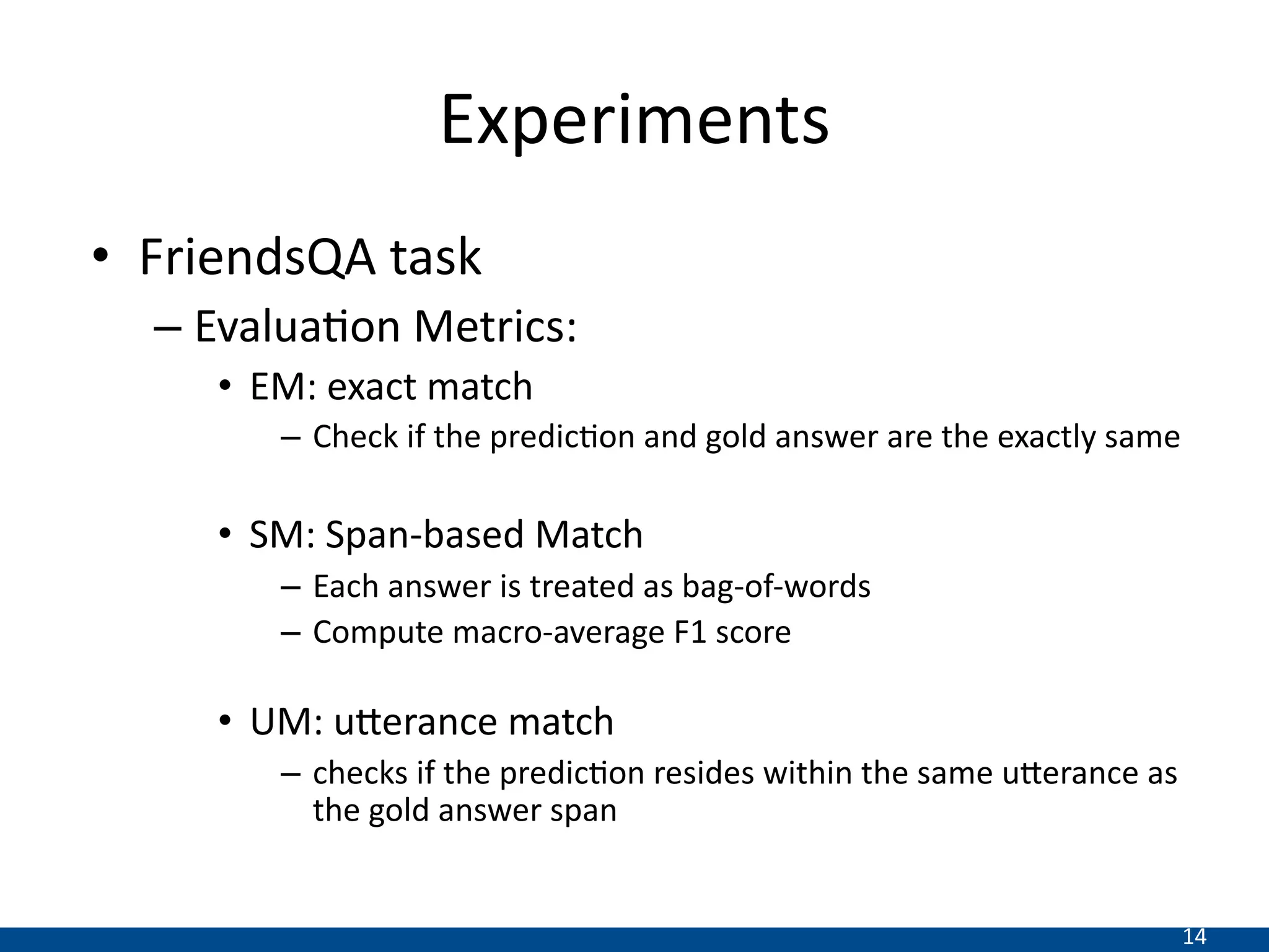 14
Experiments
• FriendsQA task
– EvaluaDon Metrics:
• EM: exact match
– Check if the predic-on and gold answer are the exactly same
• SM: Span-based Match
– Each answer is treated as bag-of-words
– Compute macro-average F1 score
• UM: u>erance match
– checks if the predic-on resides within the same u?erance as
the gold answer span
 