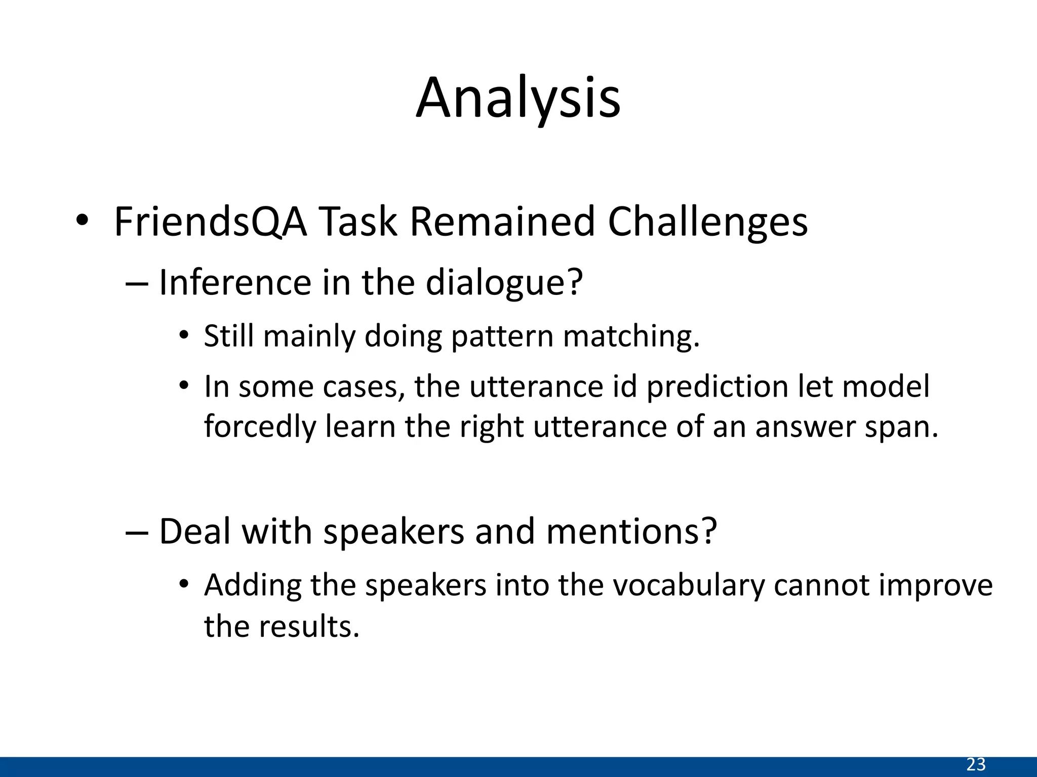 23
Analysis
• FriendsQA Task Remained Challenges
– Inference in the dialogue?
• Still mainly doing pattern matching.
• In some cases, the utterance id prediction let model
forcedly learn the right utterance of an answer span.
– Deal with speakers and mentions?
• Adding the speakers into the vocabulary cannot improve
the results.
 