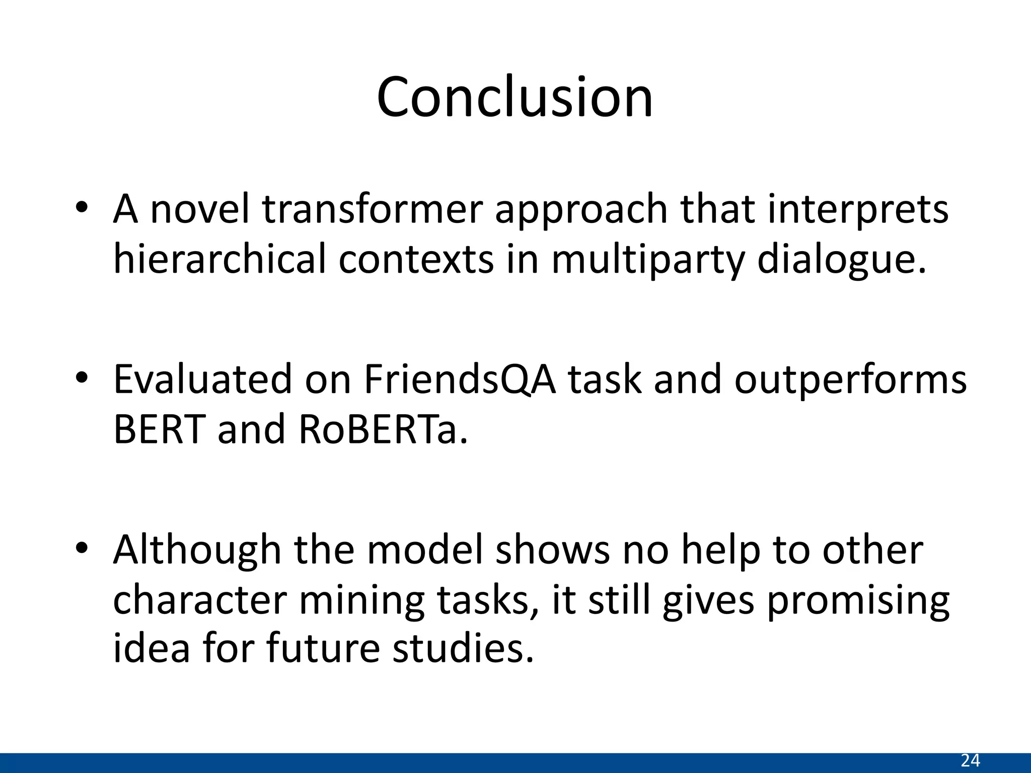 24
Conclusion
• A novel transformer approach that interprets
hierarchical contexts in multiparty dialogue.
• Evaluated on FriendsQA task and outperforms
BERT and RoBERTa.
• Although the model shows no help to other
character mining tasks, it still gives promising
idea for future studies.
 