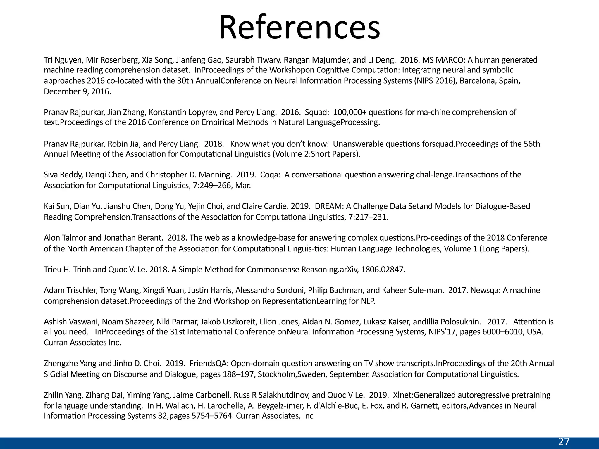 27
References
Tri Nguyen, Mir Rosenberg, Xia Song, Jianfeng Gao, Saurabh Tiwary, Rangan Majumder, and Li Deng. 2016. MS MARCO: A human generated
machine reading comprehension dataset. InProceedings of the Workshopon CogniNve ComputaNon: IntegraNng neural and symbolic
approaches 2016 co-located with the 30th AnnualConference on Neural InformaNon Processing Systems (NIPS 2016), Barcelona, Spain,
December 9, 2016.
Pranav Rajpurkar, Jian Zhang, KonstanNn Lopyrev, and Percy Liang. 2016. Squad: 100,000+ quesNons for ma-chine comprehension of
text.Proceedings of the 2016 Conference on Empirical Methods in Natural LanguageProcessing.
Pranav Rajpurkar, Robin Jia, and Percy Liang. 2018. Know what you don’t know: Unanswerable quesNons forsquad.Proceedings of the 56th
Annual MeeNng of the AssociaNon for ComputaNonal LinguisNcs (Volume 2:Short Papers).
Siva Reddy, Danqi Chen, and Christopher D. Manning. 2019. Coqa: A conversaNonal quesNon answering chal-lenge.TransacNons of the
AssociaNon for ComputaNonal LinguisNcs, 7:249–266, Mar.
Kai Sun, Dian Yu, Jianshu Chen, Dong Yu, Yejin Choi, and Claire Cardie. 2019. DREAM: A Challenge Data Setand Models for Dialogue-Based
Reading Comprehension.TransacNons of the AssociaNon for ComputaNonalLinguisNcs, 7:217–231.
Alon Talmor and Jonathan Berant. 2018. The web as a knowledge-base for answering complex quesNons.Pro-ceedings of the 2018 Conference
of the North American Chapter of the AssociaNon for ComputaNonal Linguis-Ncs: Human Language Technologies, Volume 1 (Long Papers).
Trieu H. Trinh and Quoc V. Le. 2018. A Simple Method for Commonsense Reasoning.arXiv, 1806.02847.
Adam Trischler, Tong Wang, Xingdi Yuan, JusNn Harris, Alessandro Sordoni, Philip Bachman, and Kaheer Sule-man. 2017. Newsqa: A machine
comprehension dataset.Proceedings of the 2nd Workshop on RepresentaNonLearning for NLP.
Ashish Vaswani, Noam Shazeer, Niki Parmar, Jakob Uszkoreit, Llion Jones, Aidan N. Gomez, Lukasz Kaiser, andIllia Polosukhin. 2017. AienNon is
all you need. InProceedings of the 31st InternaNonal Conference onNeural InformaNon Processing Systems, NIPS’17, pages 6000–6010, USA.
Curran Associates Inc.
Zhengzhe Yang and Jinho D. Choi. 2019. FriendsQA: Open-domain quesNon answering on TV show transcripts.InProceedings of the 20th Annual
SIGdial MeeNng on Discourse and Dialogue, pages 188–197, Stockholm,Sweden, September. AssociaNon for ComputaNonal LinguisNcs.
Zhilin Yang, Zihang Dai, Yiming Yang, Jaime Carbonell, Russ R Salakhutdinov, and Quoc V Le. 2019. Xlnet:Generalized autoregressive pretraining
for language understanding. In H. Wallach, H. Larochelle, A. Beygelz-imer, F. d'Alch ́e-Buc, E. Fox, and R. Garnei, editors,Advances in Neural
InformaNon Processing Systems 32,pages 5754–5764. Curran Associates, Inc
 