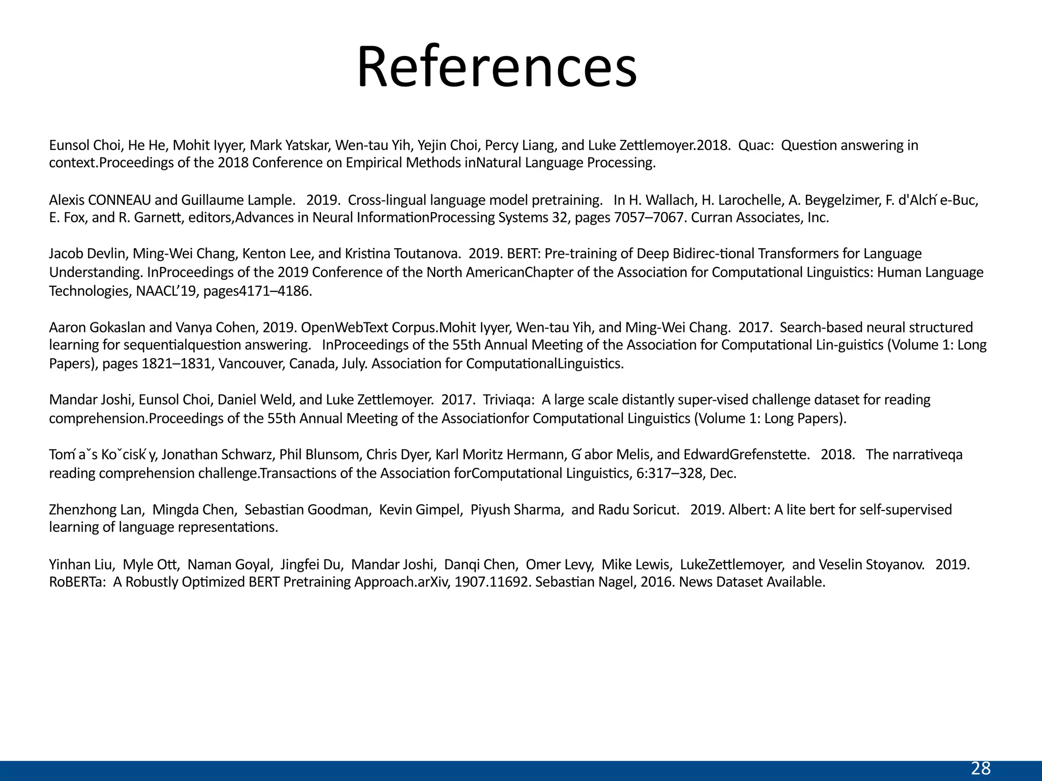 28
References
Eunsol Choi, He He, Mohit Iyyer, Mark Yatskar, Wen-tau Yih, Yejin Choi, Percy Liang, and Luke Zeilemoyer.2018. Quac: QuesNon answering in
context.Proceedings of the 2018 Conference on Empirical Methods inNatural Language Processing.
Alexis CONNEAU and Guillaume Lample. 2019. Cross-lingual language model pretraining. In H. Wallach, H. Larochelle, A. Beygelzimer, F. d'Alch ́e-Buc,
E. Fox, and R. Garnei, editors,Advances in Neural InformaNonProcessing Systems 32, pages 7057–7067. Curran Associates, Inc.
Jacob Devlin, Ming-Wei Chang, Kenton Lee, and KrisNna Toutanova. 2019. BERT: Pre-training of Deep Bidirec-Nonal Transformers for Language
Understanding. InProceedings of the 2019 Conference of the North AmericanChapter of the AssociaNon for ComputaNonal LinguisNcs: Human Language
Technologies, NAACL’19, pages4171–4186.
Aaron Gokaslan and Vanya Cohen, 2019. OpenWebText Corpus.Mohit Iyyer, Wen-tau Yih, and Ming-Wei Chang. 2017. Search-based neural structured
learning for sequenNalquesNon answering. InProceedings of the 55th Annual MeeNng of the AssociaNon for ComputaNonal Lin-guisNcs (Volume 1: Long
Papers), pages 1821–1831, Vancouver, Canada, July. AssociaNon for ComputaNonalLinguisNcs.
Mandar Joshi, Eunsol Choi, Daniel Weld, and Luke Zeilemoyer. 2017. Triviaqa: A large scale distantly super-vised challenge dataset for reading
comprehension.Proceedings of the 55th Annual MeeNng of the AssociaNonfor ComputaNonal LinguisNcs (Volume 1: Long Papers).
Tom ́aˇs Koˇcisk ́y, Jonathan Schwarz, Phil Blunsom, Chris Dyer, Karl Moritz Hermann, G ́abor Melis, and EdwardGrefensteie. 2018. The narraNveqa
reading comprehension challenge.TransacNons of the AssociaNon forComputaNonal LinguisNcs, 6:317–328, Dec.
Zhenzhong Lan, Mingda Chen, SebasNan Goodman, Kevin Gimpel, Piyush Sharma, and Radu Soricut. 2019. Albert: A lite bert for self-supervised
learning of language representaNons.
Yinhan Liu, Myle Oi, Naman Goyal, Jingfei Du, Mandar Joshi, Danqi Chen, Omer Levy, Mike Lewis, LukeZeilemoyer, and Veselin Stoyanov. 2019.
RoBERTa: A Robustly OpNmized BERT Pretraining Approach.arXiv, 1907.11692. SebasNan Nagel, 2016. News Dataset Available.
 