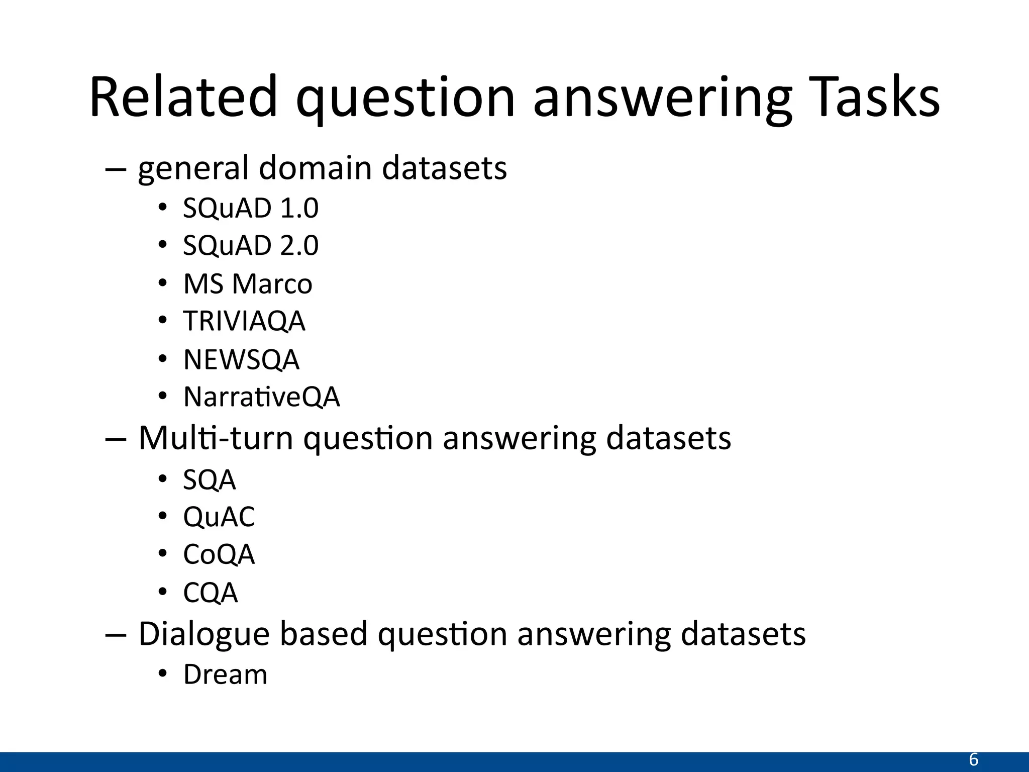 6
Related question answering Tasks
– general domain datasets
• SQuAD 1.0
• SQuAD 2.0
• MS Marco
• TRIVIAQA
• NEWSQA
• Narra1veQA
– Mul0-turn ques0on answering datasets
• SQA
• QuAC
• CoQA
• CQA
– Dialogue based ques0on answering datasets
• Dream
 