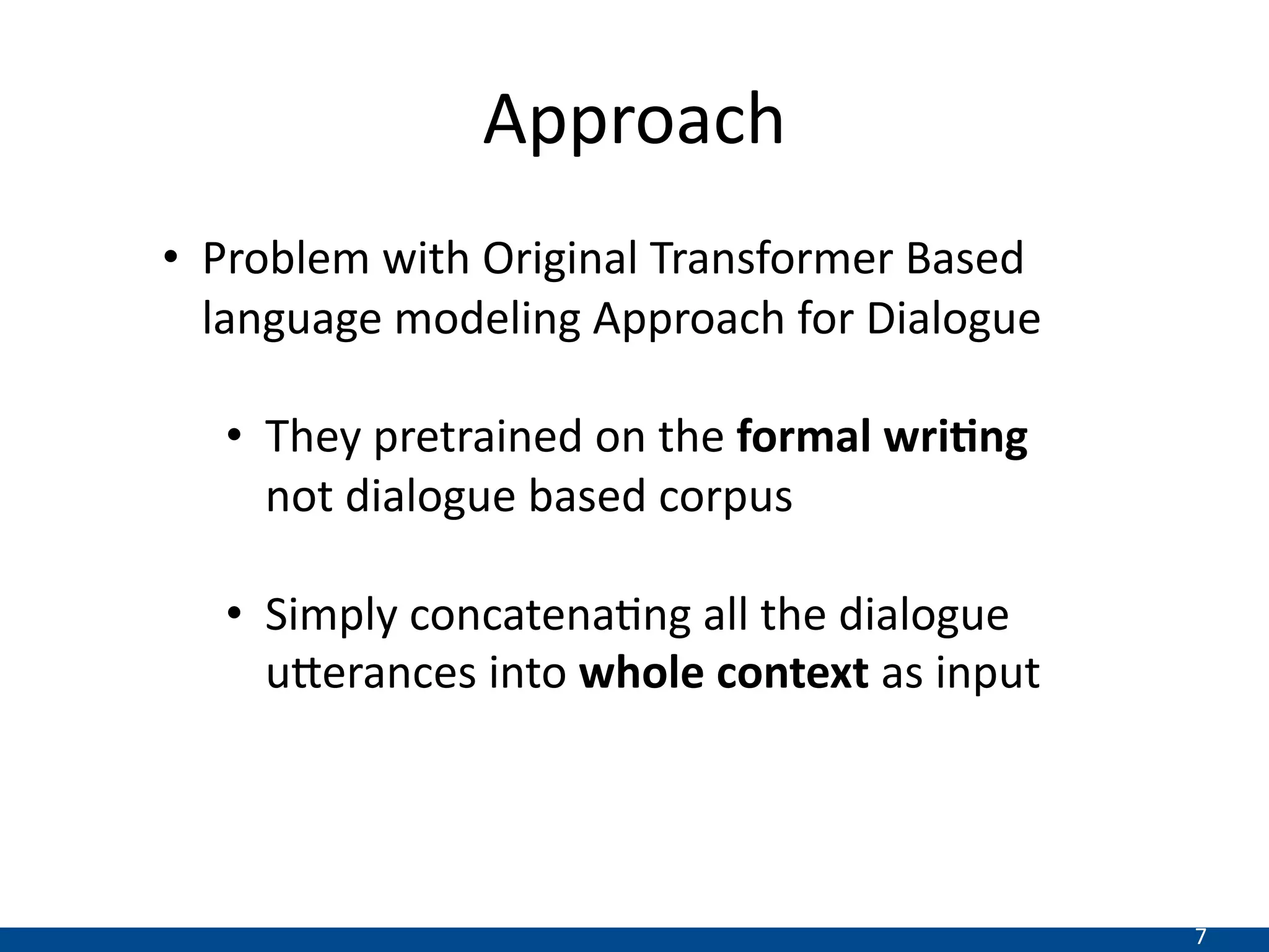 7
Approach
• Problem with Original Transformer Based
language modeling Approach for Dialogue
• They pretrained on the formal wri*ng
not dialogue based corpus
• Simply concatenaDng all the dialogue
uEerances into whole context as input
 
