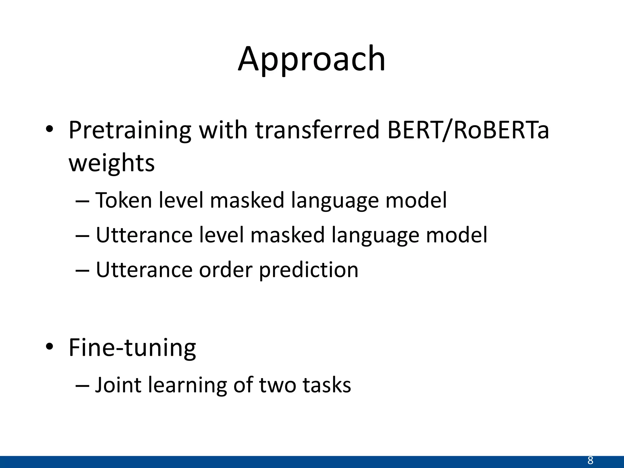 8
Approach
• Pretraining with transferred BERT/RoBERTa
weights
– Token level masked language model
– Utterance level masked language model
– Utterance order prediction
• Fine-tuning
– Joint learning of two tasks
 